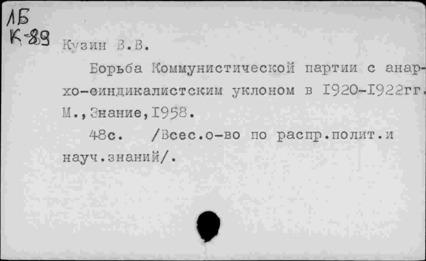 ﻿/Б к-Яд
Кузий В.В.
Борьба Коммунистической партии с анар хо-еиндикалистским уклоном в 192О-1922гг М.,Знание,1958.
48с. /Всес.о-во по распр.полит.и науч.знаний/.